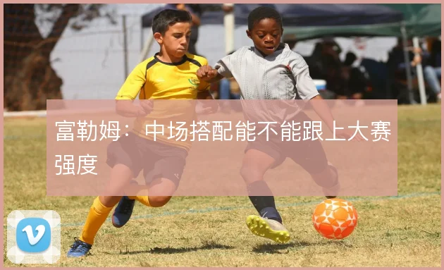 富勒姆：中场搭配能不能跟上大赛强度