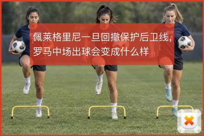佩莱格里尼一旦回撤保护后卫线，罗马中场出球会变成什么样