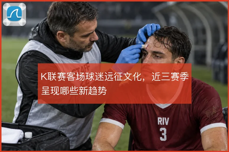 K联赛客场球迷远征文化,近三赛季呈现哪些新趋势