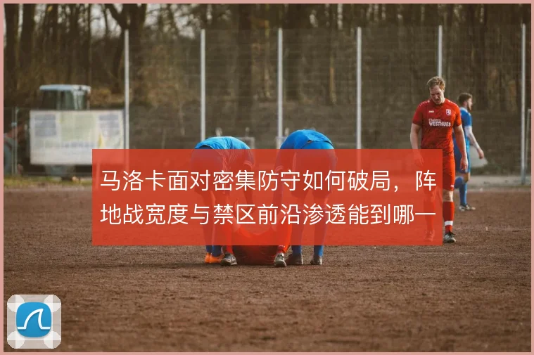 马洛卡面对密集防守如何破局，阵地战宽度与禁区前沿渗透能到哪一步