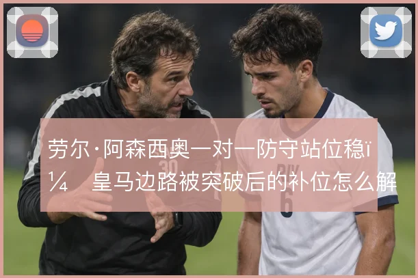 劳尔·阿森西奥一对一防守站位稳,皇马边路被突破后的补位怎么解
