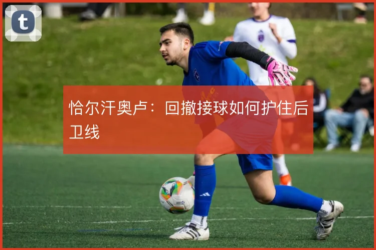 恰尔汗奥卢：回撤接球如何护住后卫线