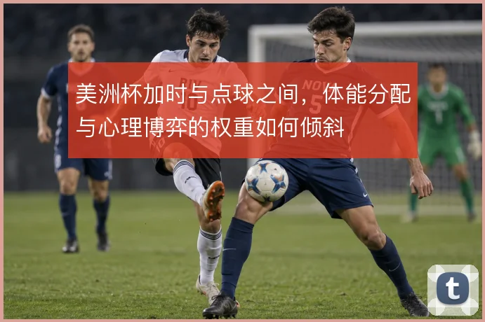 美洲杯加时与点球之间，体能分配与心理博弈的权重如何倾斜