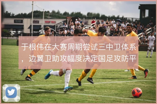 于根伟在大赛周期尝试三中卫体系,边翼卫助攻幅度决定国足攻防平衡