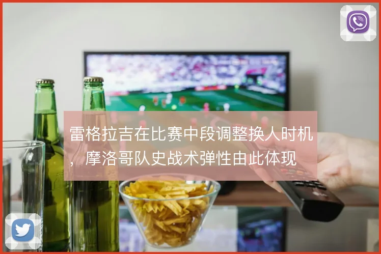 雷格拉吉在比赛中段调整换人时机，摩洛哥队史战术弹性由此体现