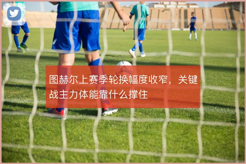图赫尔上赛季轮换幅度收窄，关键战主力体能靠什么撑住