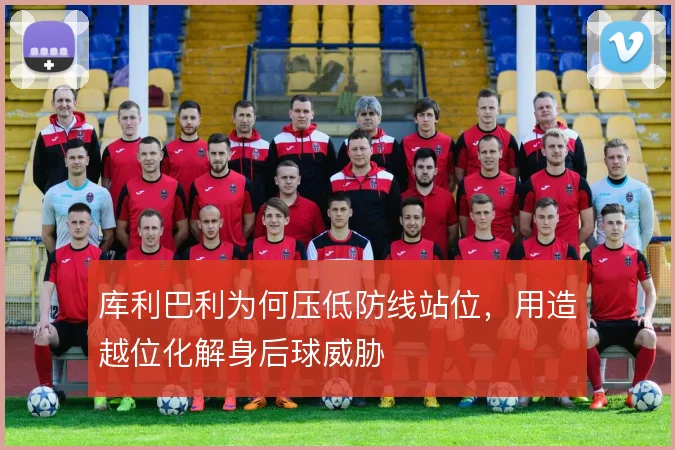 库利巴利为何压低防线站位，用造越位化解身后球威胁