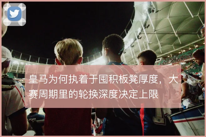 皇马为何执着于囤积板凳厚度，大赛周期里的轮换深度决定上限