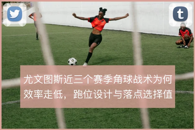 尤文图斯近三个赛季角球战术为何效率走低，跑位设计与落点选择值得复盘