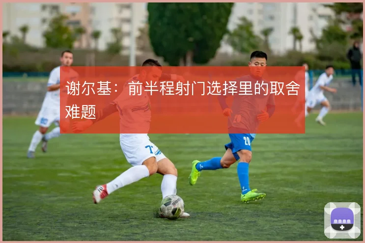 谢尔基：前半程射门选择里的取舍难题
