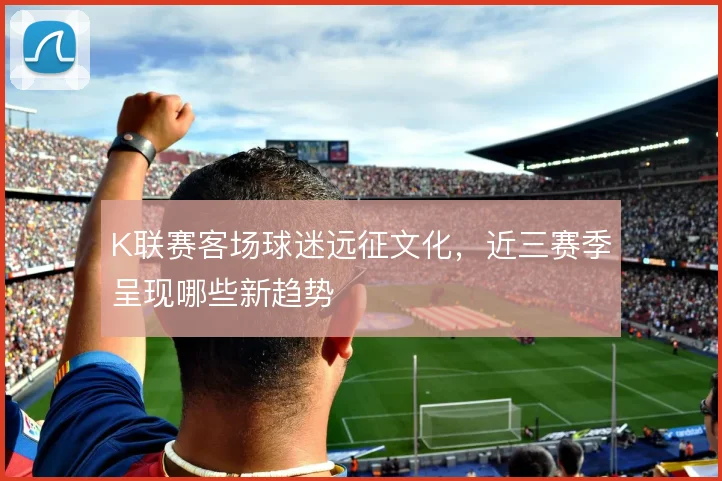 K联赛客场球迷远征文化，近三赛季呈现哪些新趋势