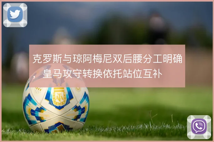 克罗斯与琼阿梅尼双后腰分工明确,皇马攻守转换依托站位互补