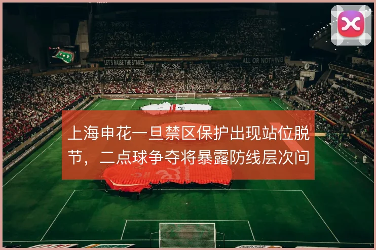 上海申花一旦禁区保护出现站位脱节，二点球争夺将暴露防线层次问题