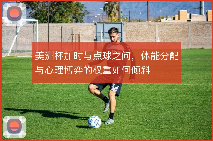 美洲杯加时与点球之间，体能分配与心理博弈的权重如何倾斜