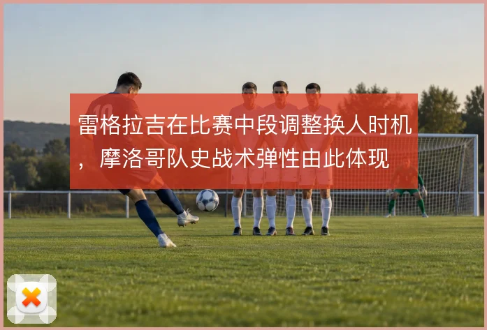 雷格拉吉在比赛中段调整换人时机,摩洛哥队史战术弹性由此体现
