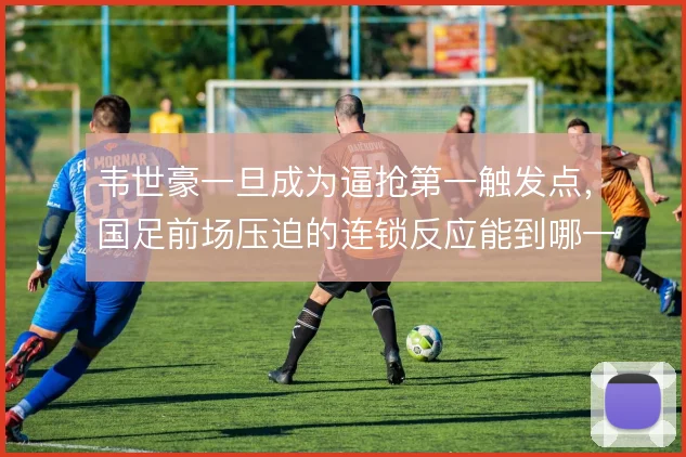 韦世豪一旦成为逼抢第一触发点，国足前场压迫的连锁反应能到哪一步