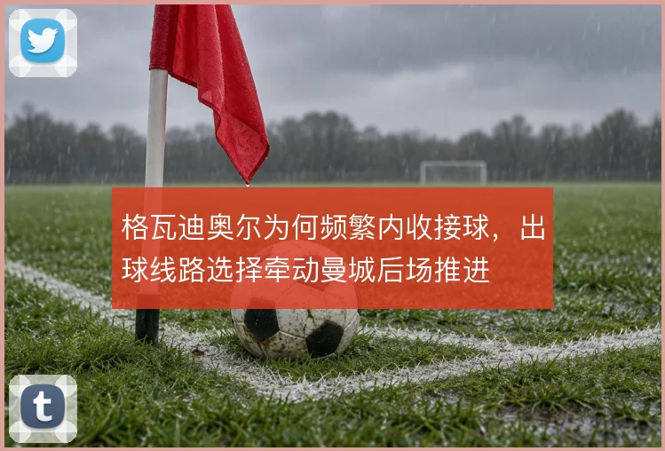 格瓦迪奥尔为何频繁内收接球，出球线路选择牵动曼城后场推进