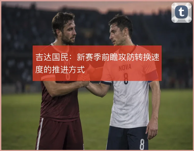 吉达国民：新赛季前瞻攻防转换速度的推进方式