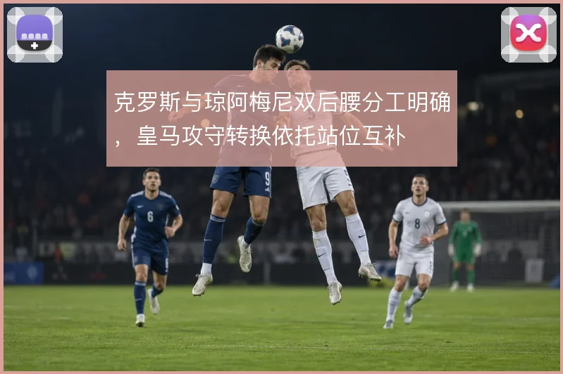 克罗斯与琼阿梅尼双后腰分工明确，皇马攻守转换依托站位互补