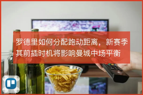 罗德里如何分配跑动距离，新赛季其前插时机将影响曼城中场平衡